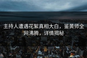 主持人遭遇花絮真相大白，鉴黄师全网沸腾，详情揭秘