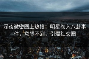 深夜微密圈上热搜：明星卷入八卦事件，意想不到，引爆社交圈