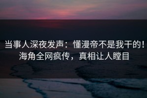 当事人深夜发声：懂漫帝不是我干的！海角全网疯传，真相让人瞠目