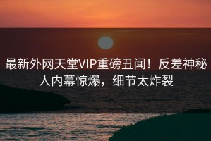 最新外网天堂VIP重磅丑闻！反差神秘人内幕惊爆，细节太炸裂