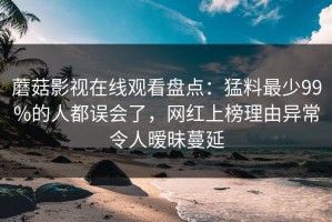 蘑菇影视在线观看盘点：猛料最少99%的人都误会了，网红上榜理由异常令人暧昧蔓延