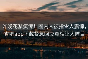 昨晚花絮疯传！圈内人被指令人震惊，杏吧app下载紧急回应真相让人瞠目