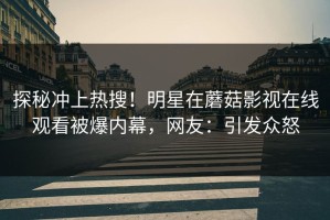 探秘冲上热搜！明星在蘑菇影视在线观看被爆内幕，网友：引发众怒