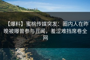 【爆料】蜜桃传媒突发：圈内人在昨晚被曝曾参与丑闻，羞涩难挡席卷全网