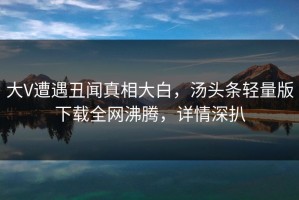 大V遭遇丑闻真相大白，汤头条轻量版下载全网沸腾，详情深扒