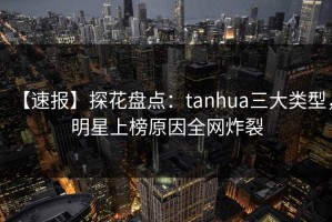 【速报】探花盘点：tanhua三大类型，明星上榜原因全网炸裂