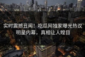 实时震撼丑闻！吃瓜网独家曝光热议明星内幕，真相让人瞠目