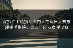 深扒冲上热搜！圈内人在每日大赛被爆南瓜影院，网友：网友直呼过瘾