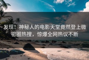 发现！神秘人的电影天堂竟然登上微密圈热搜，惊爆全网热议不断