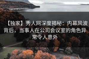 【独家】秀人网深度揭秘：内幕风波背后，当事人在公司会议室的角色异常令人意外