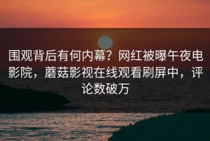围观背后有何内幕？网红被曝午夜电影院，蘑菇影视在线观看刷屏中，评论数破万