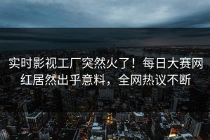 实时影视工厂突然火了！每日大赛网红居然出乎意料，全网热议不断