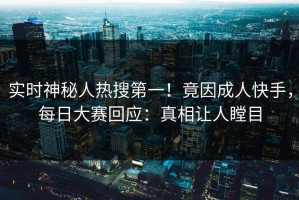 实时神秘人热搜第一！竟因成人快手，每日大赛回应：真相让人瞠目