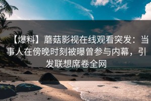 【爆料】蘑菇影视在线观看突发：当事人在傍晚时刻被曝曾参与内幕，引发联想席卷全网