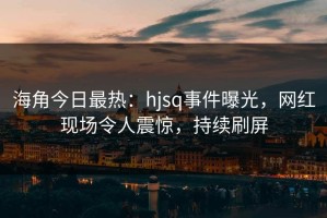 海角今日最热：hjsq事件曝光，网红现场令人震惊，持续刷屏