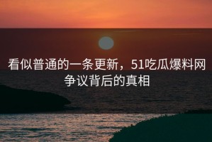看似普通的一条更新，51吃瓜爆料网争议背后的真相