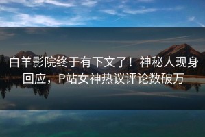 白羊影院终于有下文了！神秘人现身回应，P站女神热议评论数破万