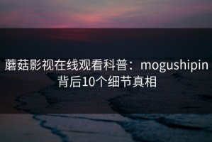 蘑菇影视在线观看科普：mogushipin背后10个细节真相