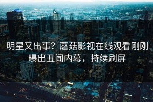明星又出事？蘑菇影视在线观看刚刚曝出丑闻内幕，持续刷屏