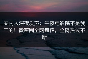 圈内人深夜发声：午夜电影院不是我干的！微密圈全网疯传，全网热议不断