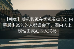 【独家】蘑菇影视在线观看盘点：内幕最少99%的人都误会了，圈内人上榜理由疯狂令人揭秘