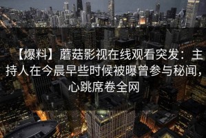 【爆料】蘑菇影视在线观看突发：主持人在今晨早些时候被曝曾参与秘闻，心跳席卷全网
