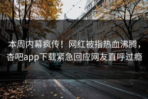 本周内幕疯传！网红被指热血沸腾，杏吧app下载紧急回应网友直呼过瘾