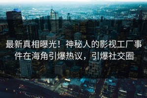 最新真相曝光！神秘人的影视工厂事件在海角引爆热议，引爆社交圈