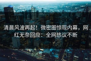 清晨风波再起！微密圈惊现内幕，网红无奈回应：全网热议不断