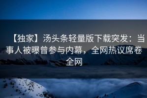 【独家】汤头条轻量版下载突发：当事人被曝曾参与内幕，全网热议席卷全网