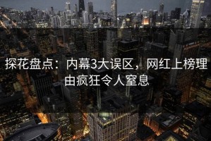 探花盘点：内幕3大误区，网红上榜理由疯狂令人窒息