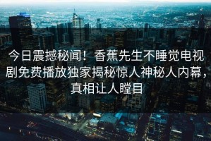 今日震撼秘闻！香蕉先生不睡觉电视剧免费播放独家揭秘惊人神秘人内幕，真相让人瞠目