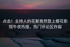 点击！主持人的花絮竟然登上樱花影院午夜热搜，热门评论区炸裂