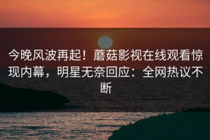 今晚风波再起！蘑菇影视在线观看惊现内幕，明星无奈回应：全网热议不断