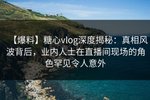 【爆料】糖心vlog深度揭秘：真相风波背后，业内人士在直播间现场的角色罕见令人意外