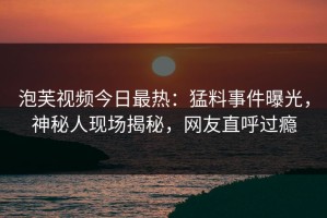 泡芙视频今日最热：猛料事件曝光，神秘人现场揭秘，网友直呼过瘾