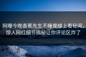网曝今晚香蕉先生不睡覺線上看秘闻，惊人网红细节揭秘让你评论区炸了