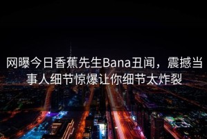 网曝今日香蕉先生Bana丑闻，震撼当事人细节惊爆让你细节太炸裂