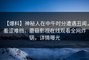 【爆料】神秘人在中午时分遭遇丑闻，羞涩难挡，蘑菇影视在线观看全网炸锅，详情曝光