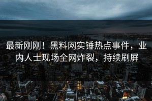 最新刚刚！黑料网实锤热点事件，业内人士现场全网炸裂，持续刷屏
