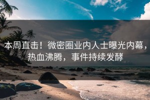 本周直击！微密圈业内人士曝光内幕，热血沸腾，事件持续发酵