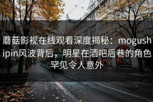 蘑菇影视在线观看深度揭秘：mogushipin风波背后，明星在酒吧后巷的角色罕见令人意外