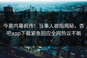 今晨内幕疯传！当事人被指揭秘，杏吧app下载紧急回应全网热议不断