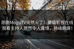 刚刚MoguTV突然火了！蘑菇影视在线观看主持人居然令人震惊，持续刷屏！