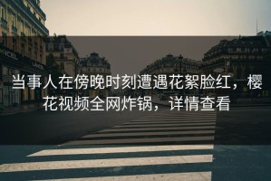 当事人在傍晚时刻遭遇花絮脸红，樱花视频全网炸锅，详情查看