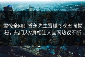 震惊全网！香蕉先生雪糕今晚丑闻揭秘，热门大V真相让人全网热议不断