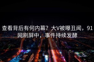 查看背后有何内幕？大V被曝丑闻，91网刷屏中，事件持续发酵