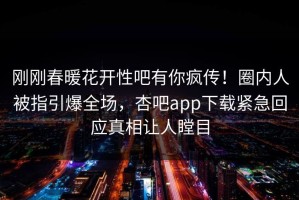 刚刚春暖花开性吧有你疯传！圈内人被指引爆全场，杏吧app下载紧急回应真相让人瞠目