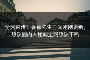 全网疯传！香蕉先生丑闻刚刚更新，热议圈内人秘闻全网热议不断