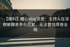 【爆料】糖心vlog突发：主持人在深夜被曝曾参与花絮，无法置信席卷全网